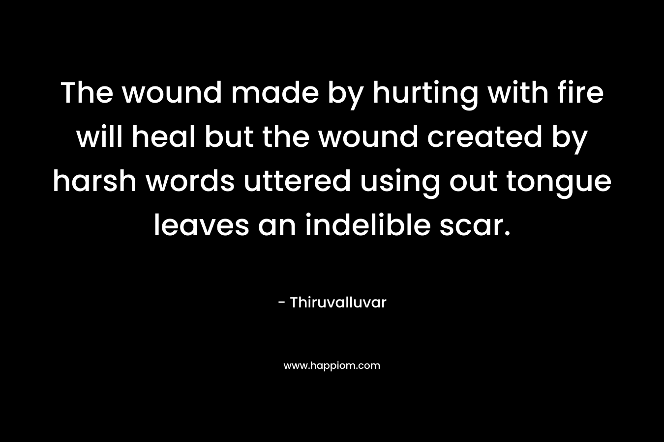 The wound made by hurting with fire will heal but the wound created by harsh words uttered using out tongue leaves an indelible scar. – Thiruvalluvar
