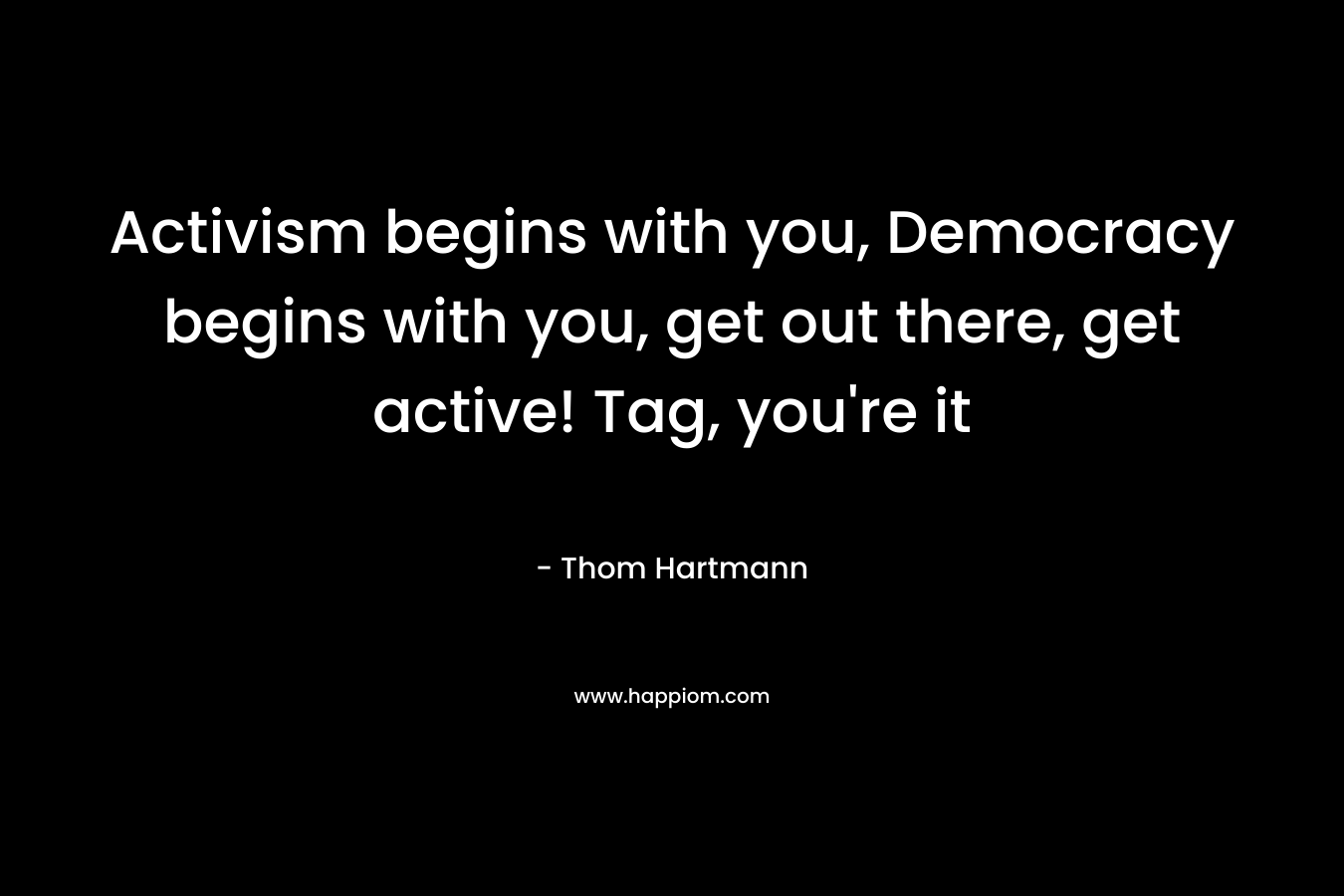 Activism begins with you, Democracy begins with you, get out there, get active! Tag, you’re it – Thom Hartmann