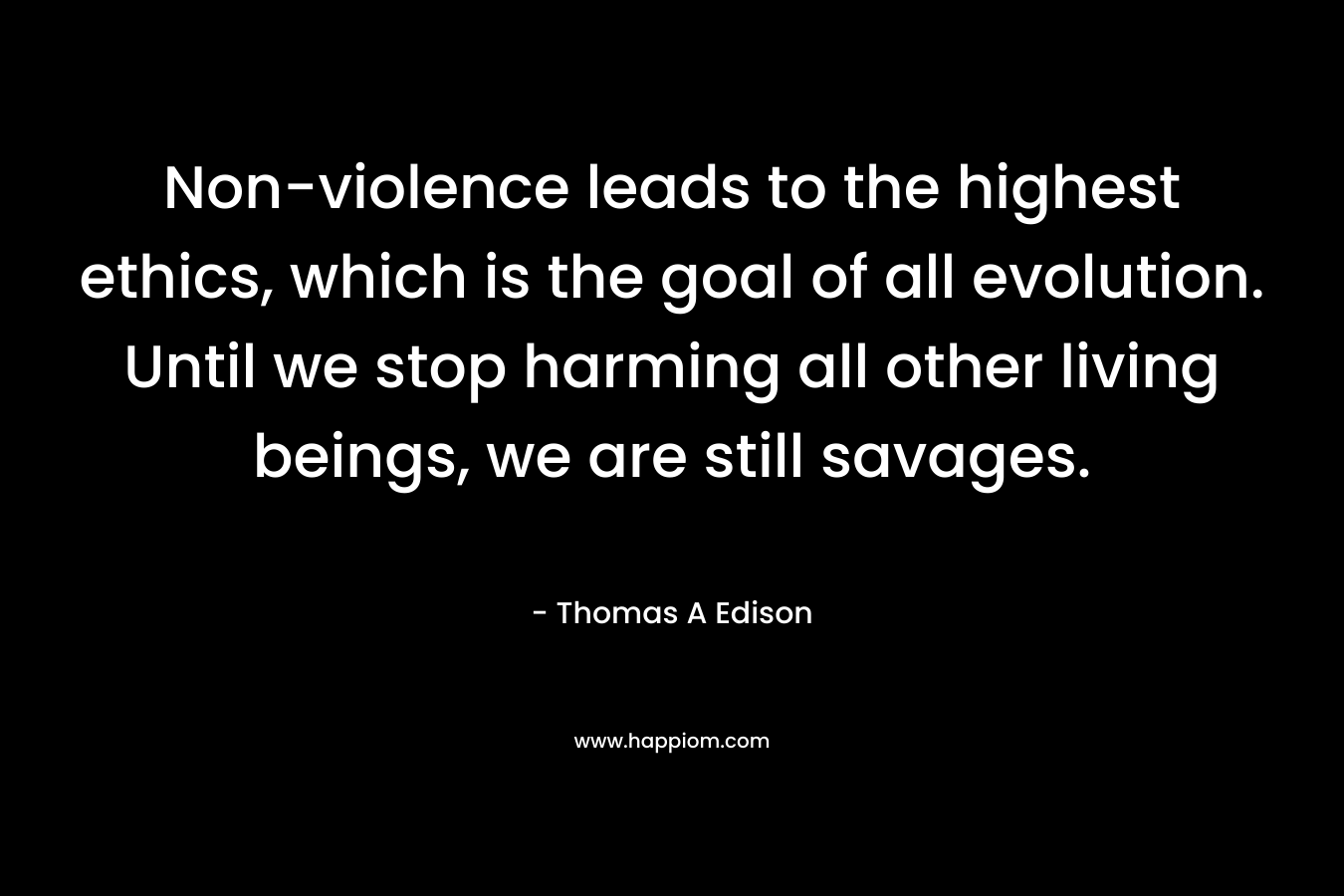 Non-violence leads to the highest ethics, which is the goal of all evolution. Until we stop harming all other living beings, we are still savages. – Thomas A Edison