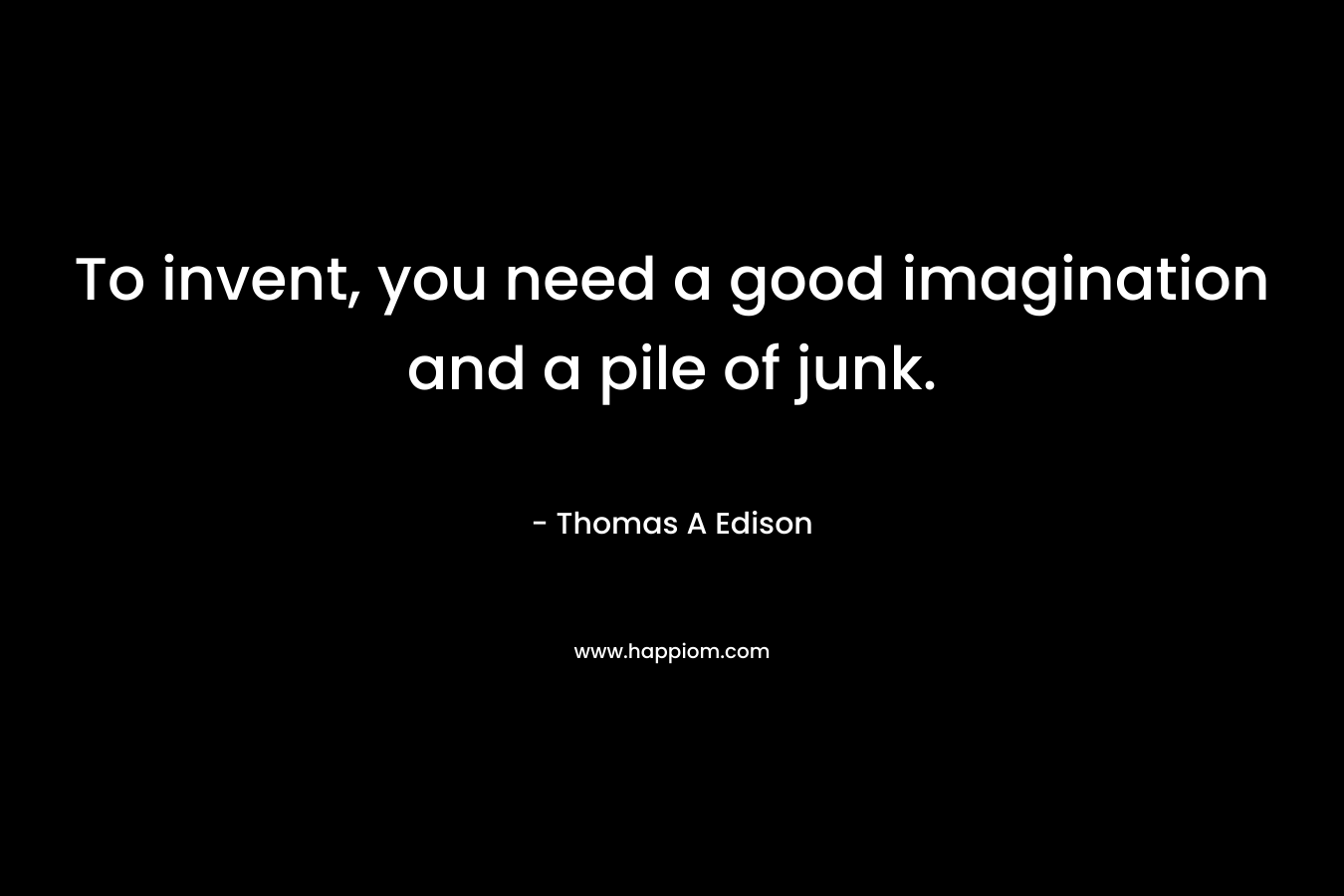 To invent, you need a good imagination and a pile of junk. – Thomas A Edison