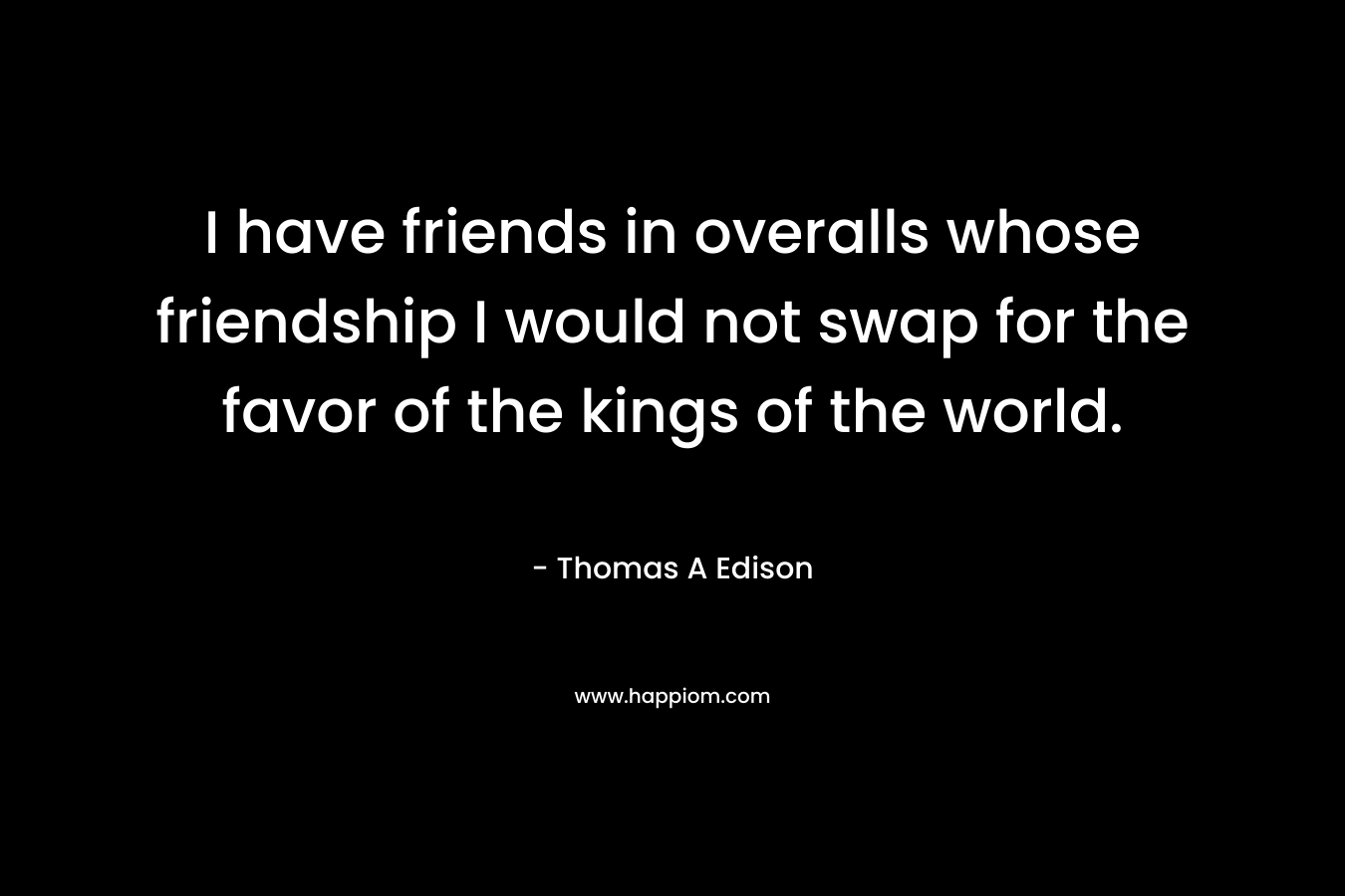 I have friends in overalls whose friendship I would not swap for the favor of the kings of the world. – Thomas A Edison