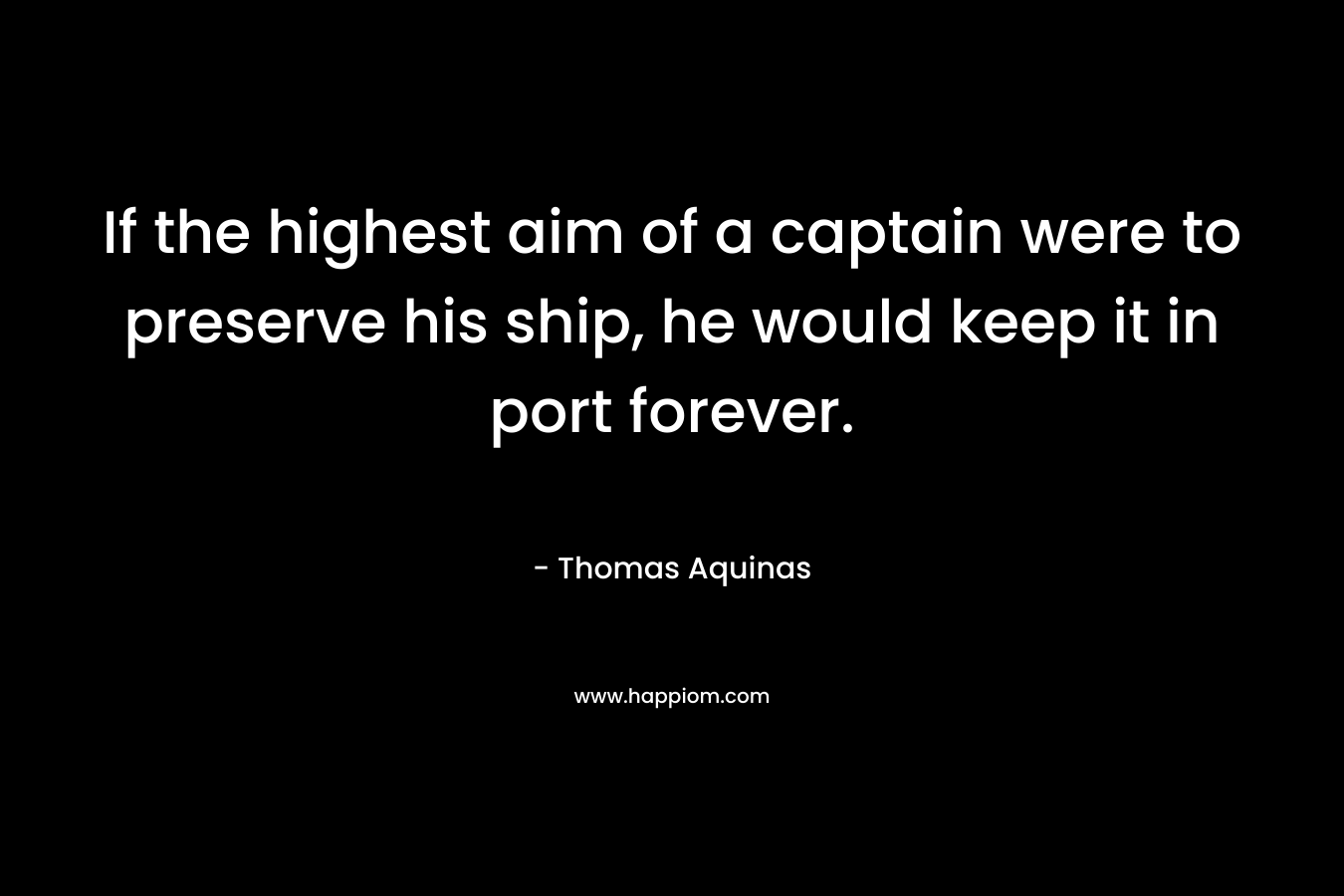 If the highest aim of a captain were to preserve his ship, he would keep it in port forever. – Thomas Aquinas