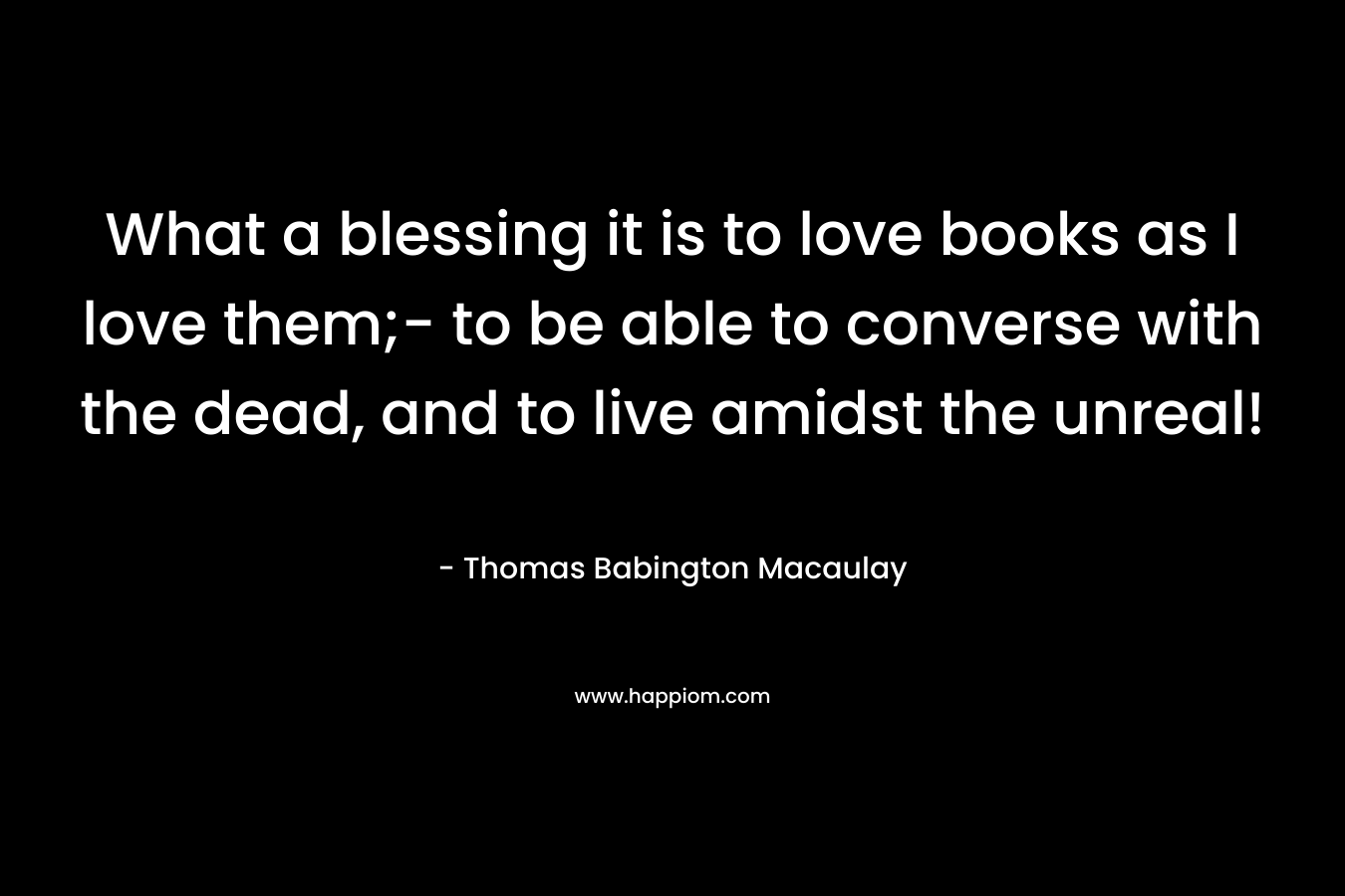 What a blessing it is to love books as I love them;- to be able to converse with the dead, and to live amidst the unreal!