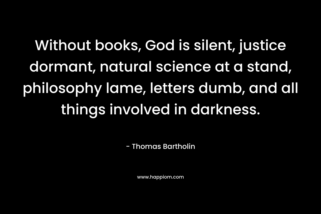 Without books, God is silent, justice dormant, natural science at a stand, philosophy lame, letters dumb, and all things involved in darkness. – Thomas Bartholin