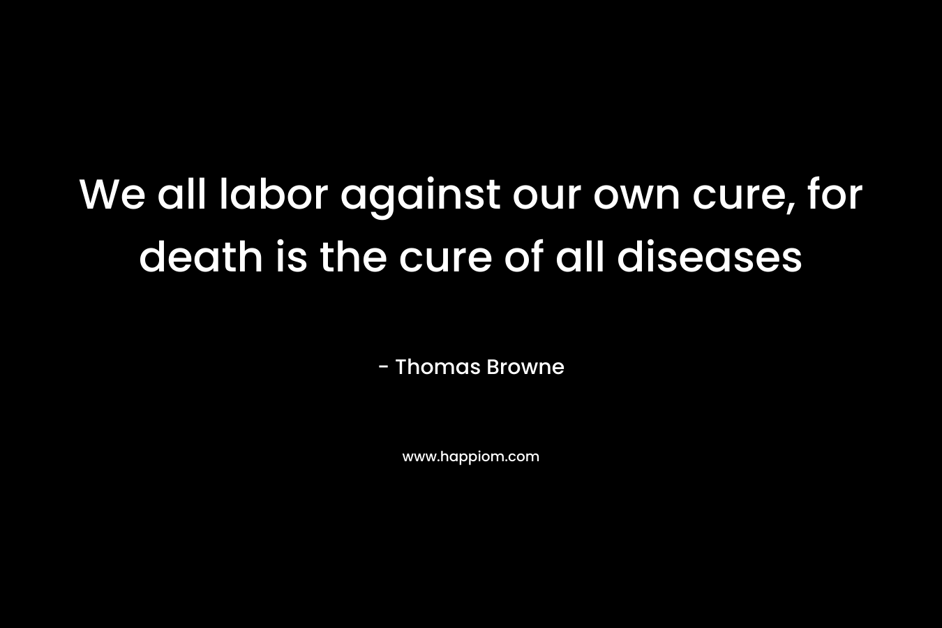 We all labor against our own cure, for death is the cure of all diseases – Thomas Browne