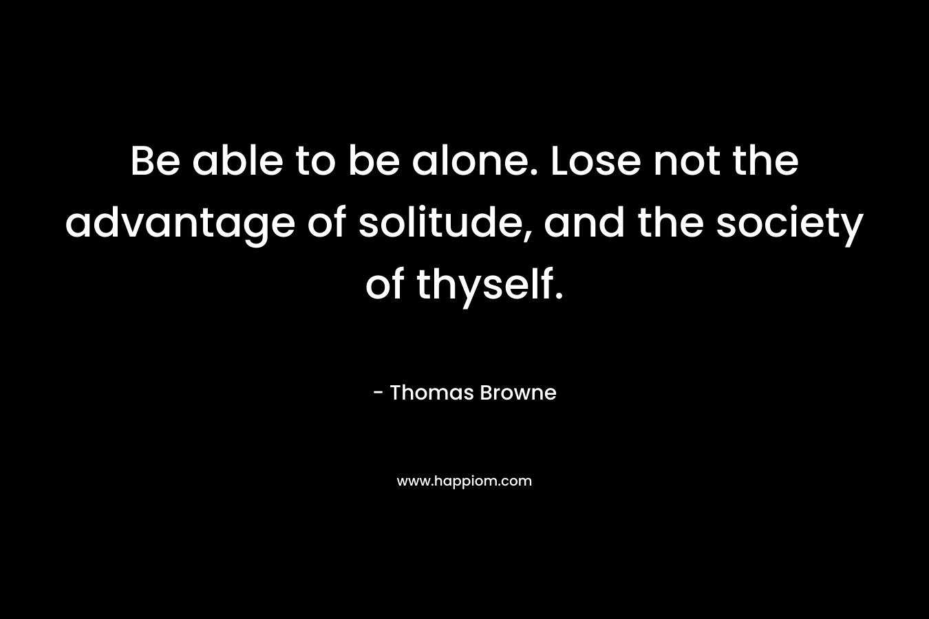 Be able to be alone. Lose not the advantage of solitude, and the society of thyself. – Thomas Browne