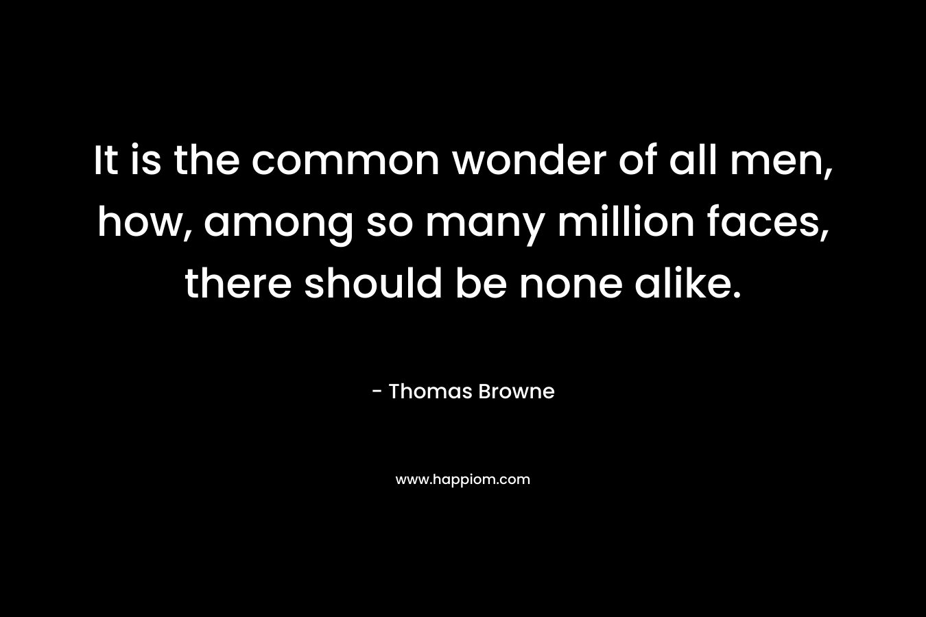 It is the common wonder of all men, how, among so many million faces, there should be none alike. – Thomas Browne