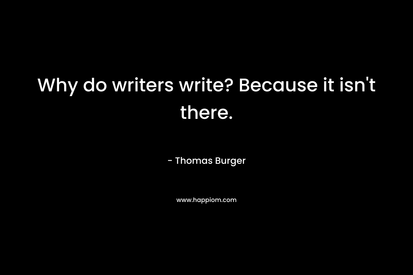 Why do writers write? Because it isn’t there. – Thomas Burger