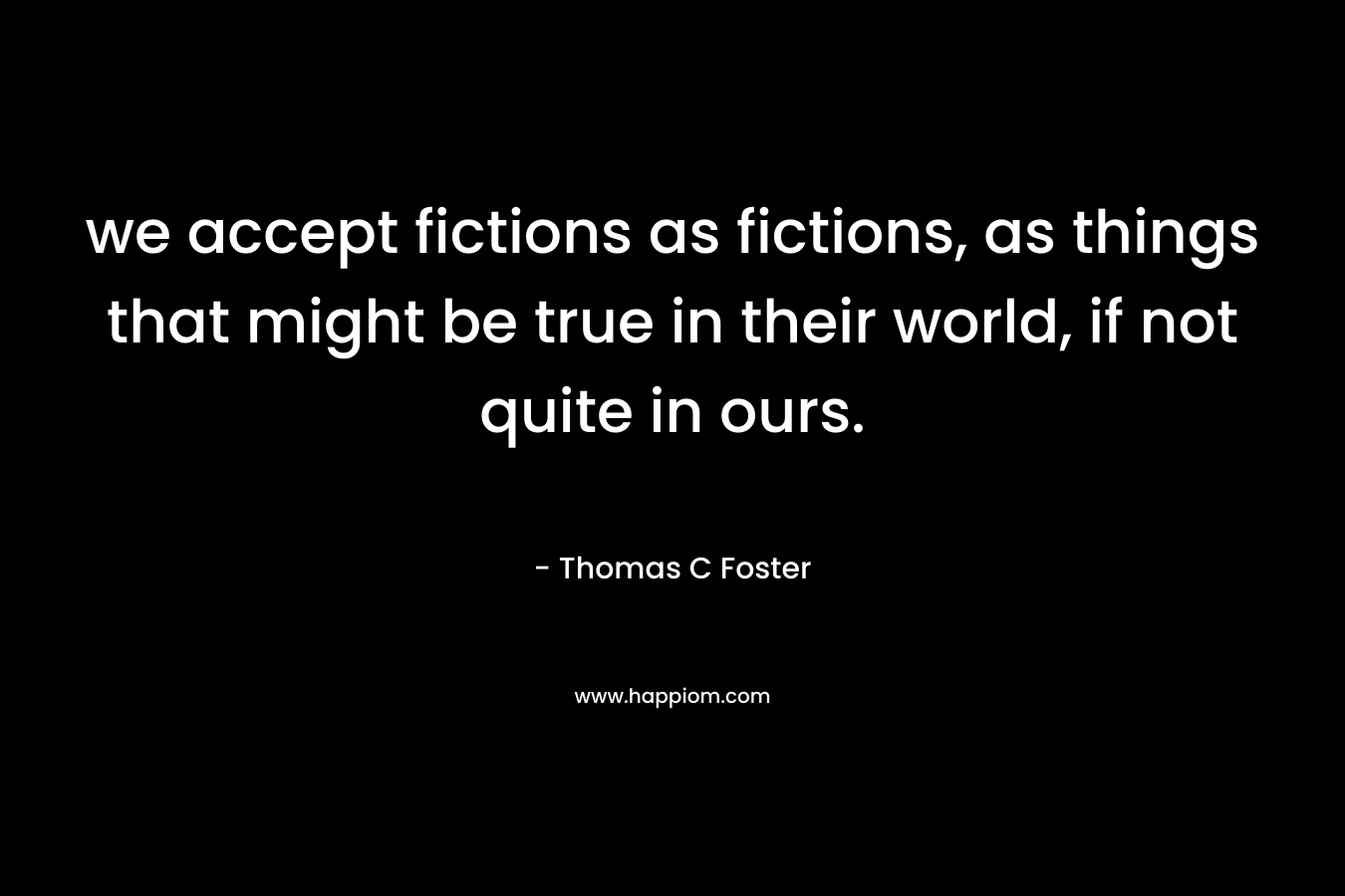 we accept fictions as fictions, as things that might be true in their world, if not quite in ours. – Thomas C Foster