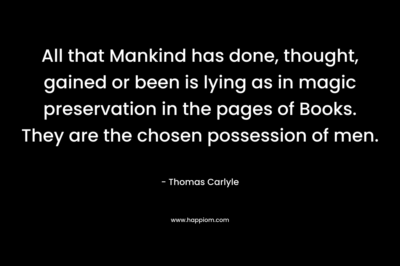 All that Mankind has done, thought, gained or been is lying as in magic preservation in the pages of Books. They are the chosen possession of men. – Thomas Carlyle