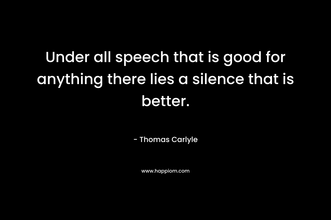 Under all speech that is good for anything there lies a silence that is better. – Thomas Carlyle