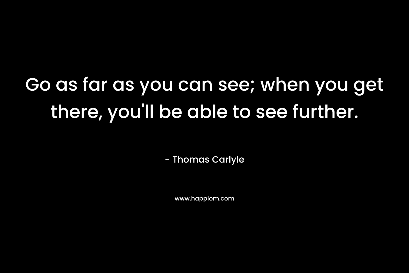 Go as far as you can see; when you get there, you’ll be able to see further. – Thomas Carlyle