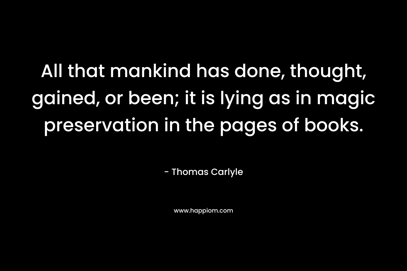 All that mankind has done, thought, gained, or been; it is lying as in magic preservation in the pages of books. – Thomas Carlyle