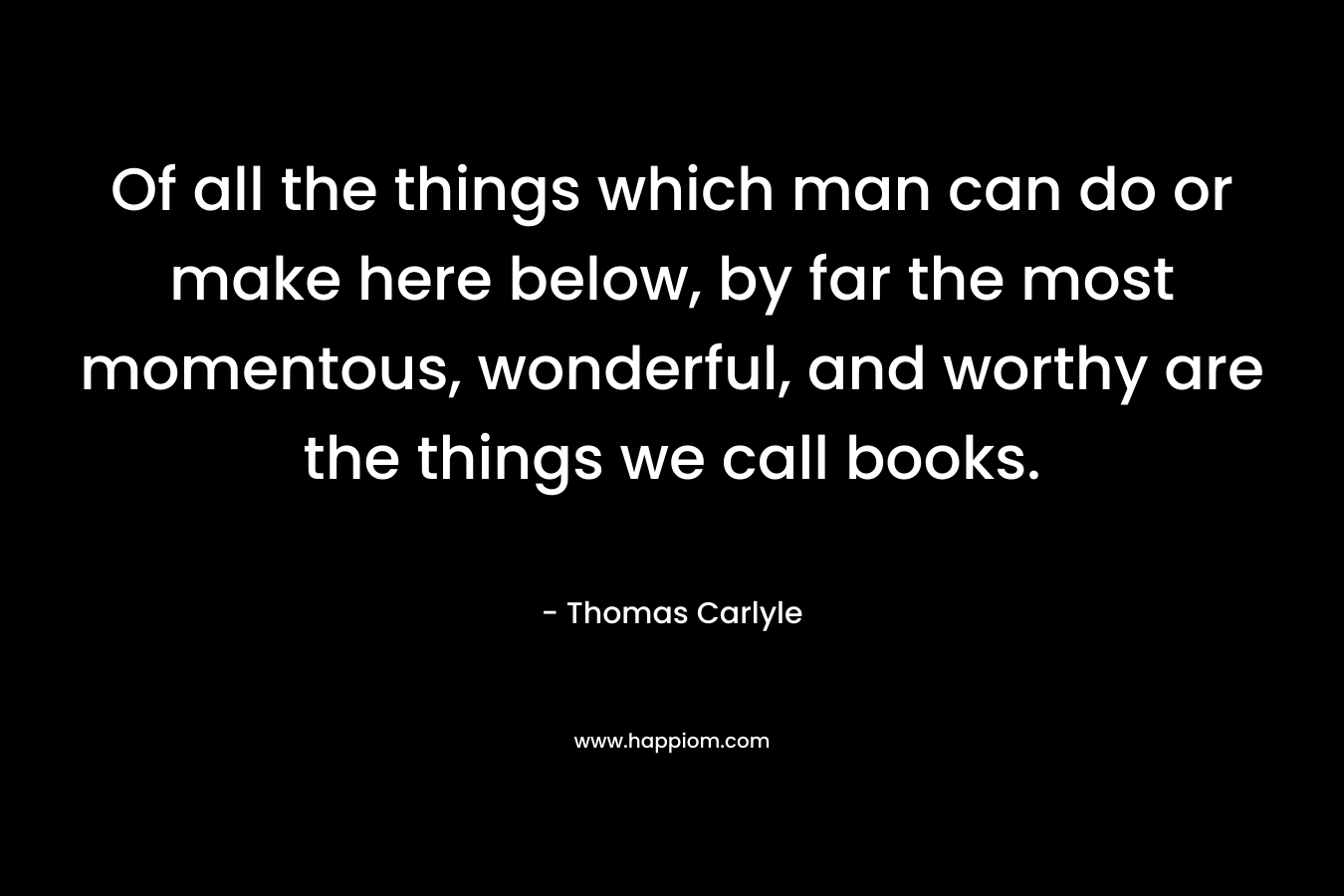 Of all the things which man can do or make here below, by far the most momentous, wonderful, and worthy are the things we call books. – Thomas Carlyle
