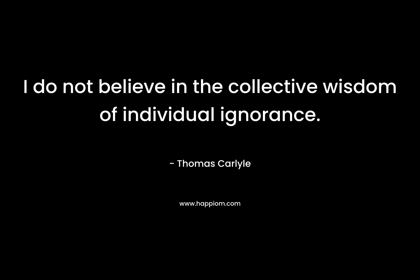 I do not believe in the collective wisdom of individual ignorance. – Thomas Carlyle
