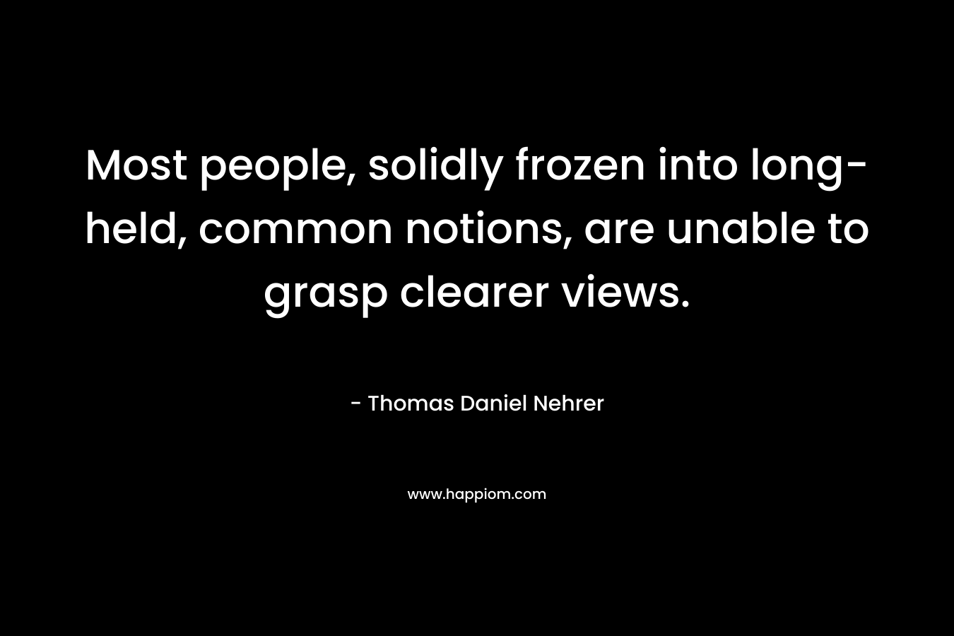 Most people, solidly frozen into long-held, common notions, are unable to grasp clearer views. – Thomas Daniel Nehrer