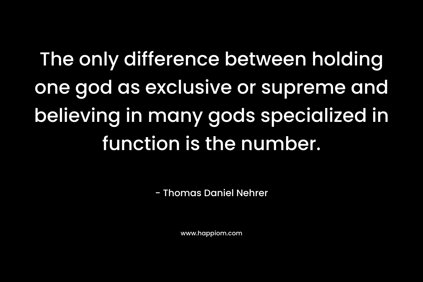 The only difference between holding one god as exclusive or supreme and believing in many gods specialized in function is the number. – Thomas Daniel Nehrer