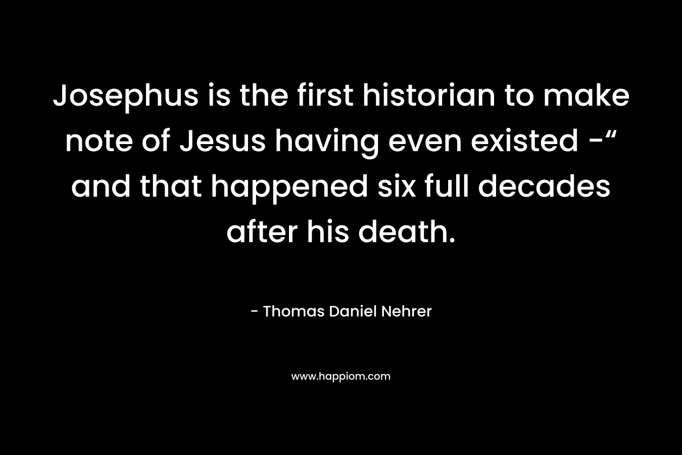 Josephus is the first historian to make note of Jesus having even existed -“ and that happened six full decades after his death. – Thomas Daniel Nehrer