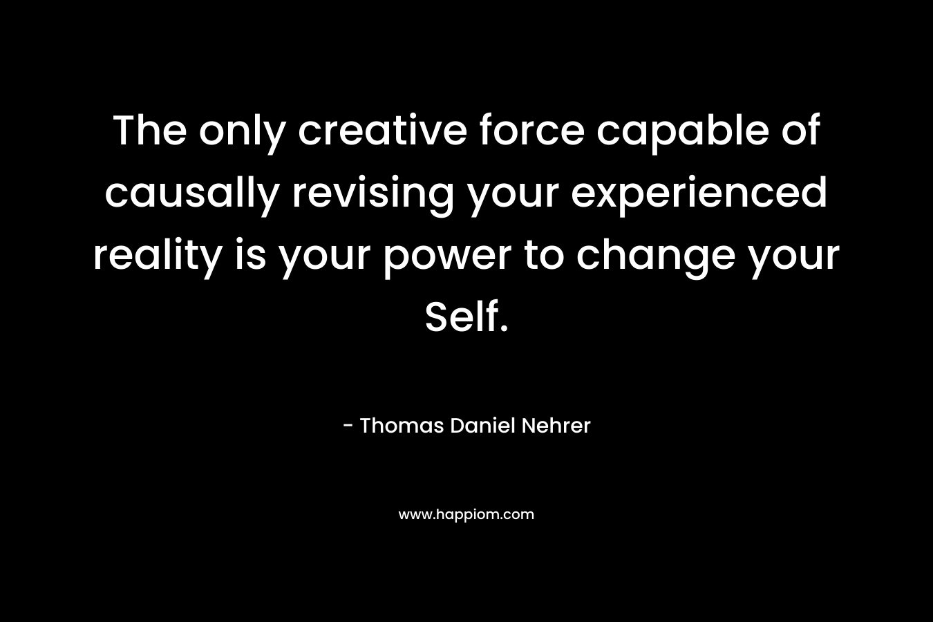 The only creative force capable of causally revising your experienced reality is your power to change your Self. – Thomas Daniel Nehrer