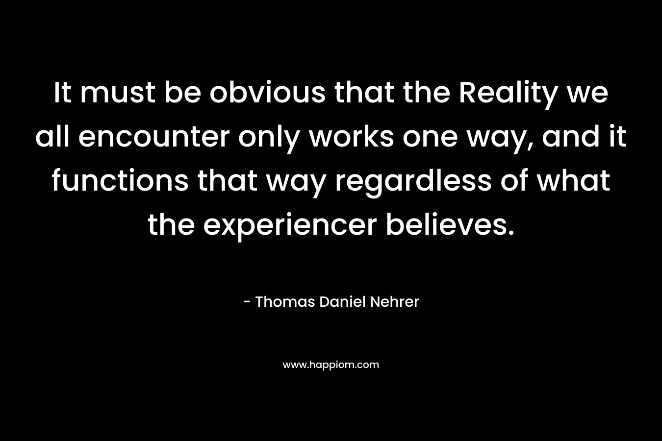 It must be obvious that the Reality we all encounter only works one way, and it functions that way regardless of what the experiencer believes. – Thomas Daniel Nehrer