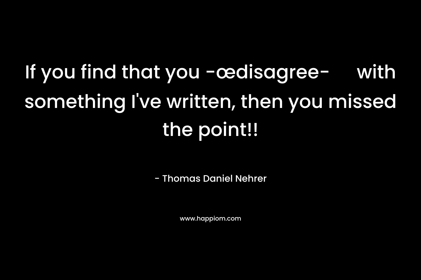 If you find that you -œdisagree- with something I’ve written, then you missed the point!! – Thomas Daniel Nehrer