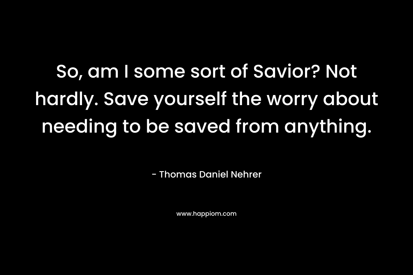 So, am I some sort of Savior? Not hardly. Save yourself the worry about needing to be saved from anything. – Thomas Daniel Nehrer