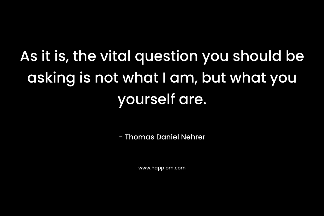 As it is, the vital question you should be asking is not what I am, but what you yourself are.