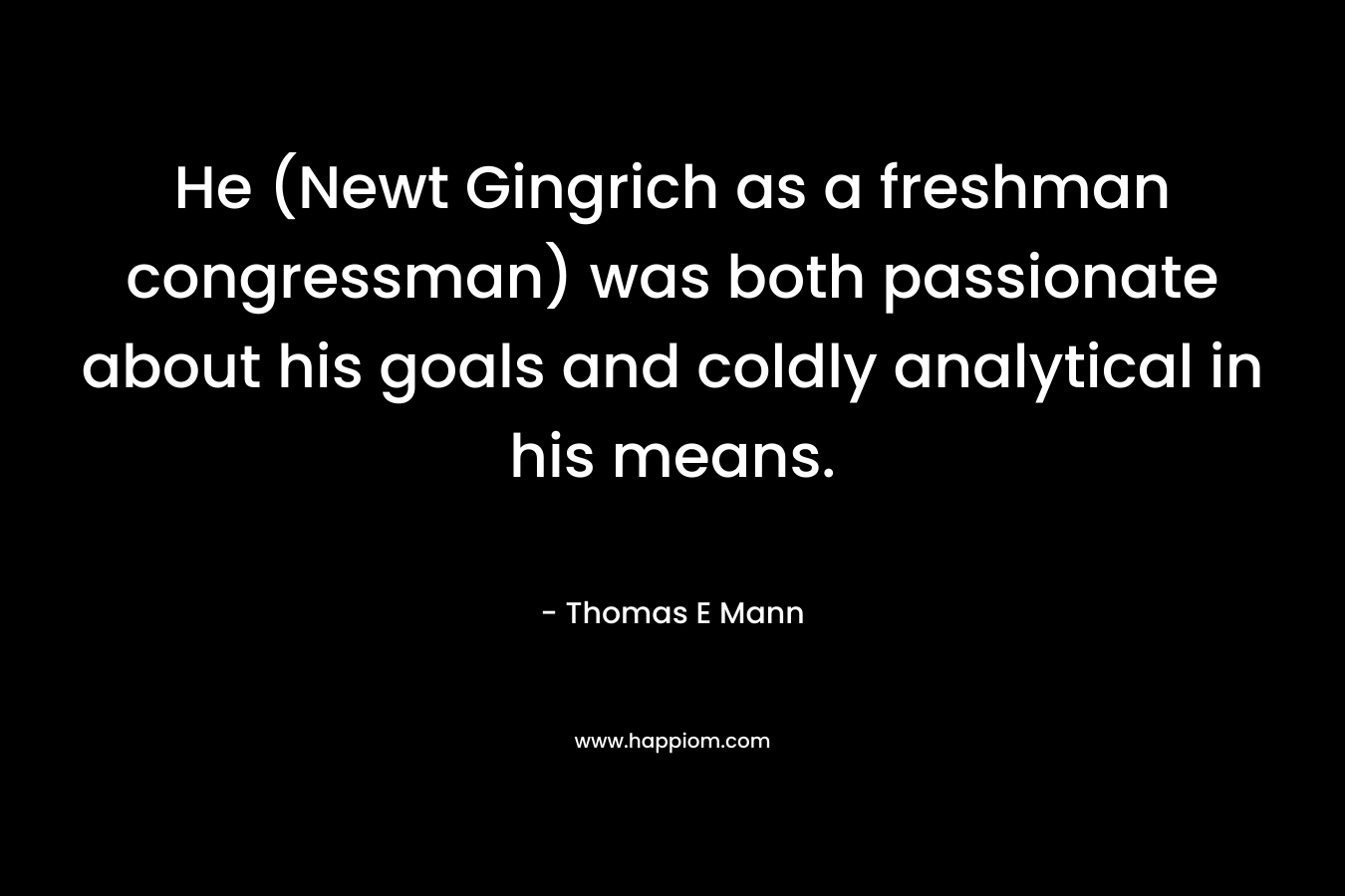 He (Newt Gingrich as a freshman congressman) was both passionate about his goals and coldly analytical in his means. – Thomas E Mann