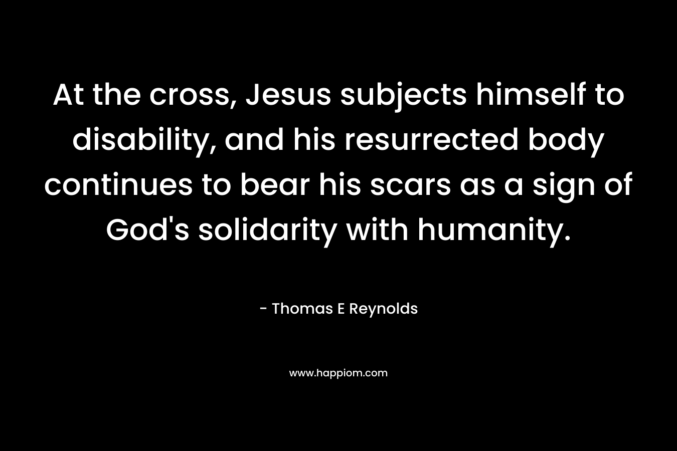 At the cross, Jesus subjects himself to disability, and his resurrected body continues to bear his scars as a sign of God’s solidarity with humanity. – Thomas E Reynolds