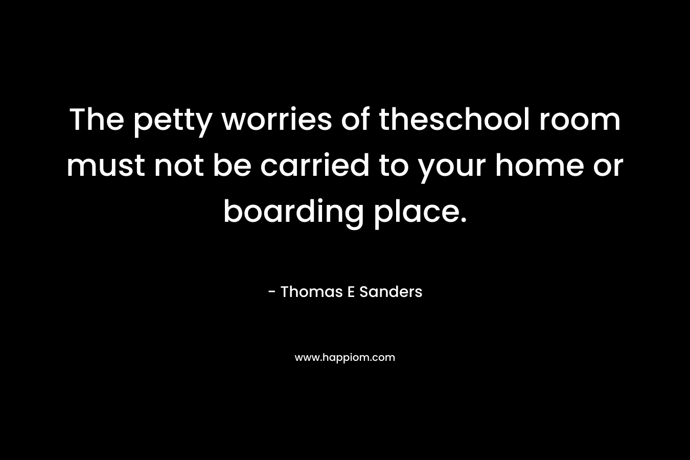The petty worries of theschool room must not be carried to your home or boarding place. – Thomas E Sanders