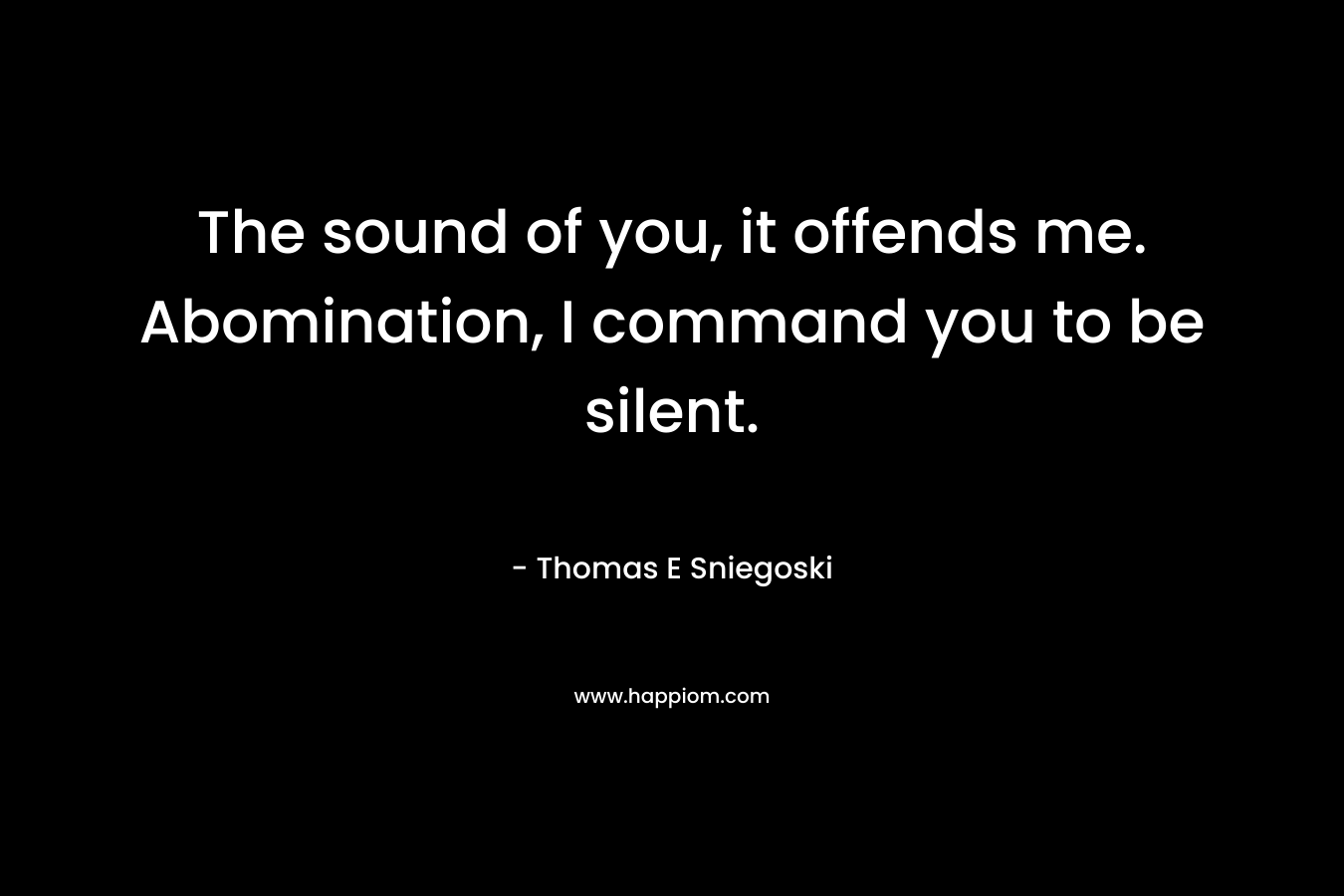 The sound of you, it offends me. Abomination, I command you to be silent. – Thomas E Sniegoski
