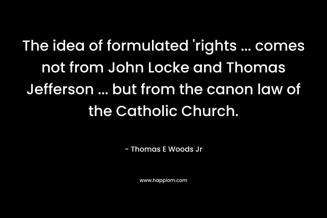 The idea of formulated ‘rights … comes not from John Locke and Thomas Jefferson … but from the canon law of the Catholic Church.  – Thomas E Woods Jr