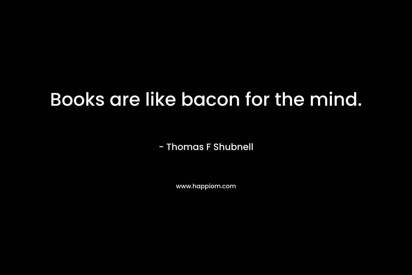 Books are like bacon for the mind.