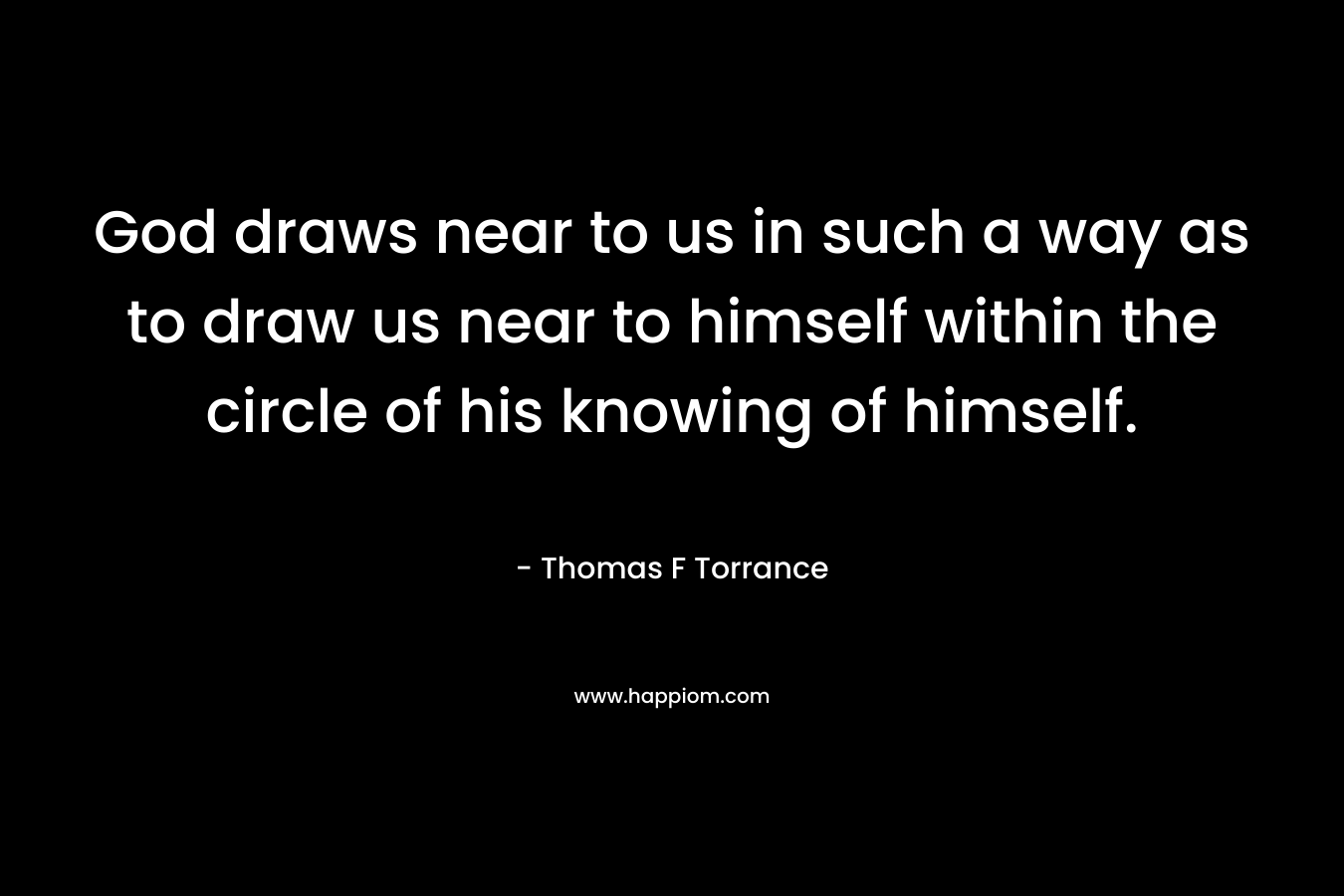 God draws near to us in such a way as to draw us near to himself within the circle of his knowing of himself. – Thomas F Torrance