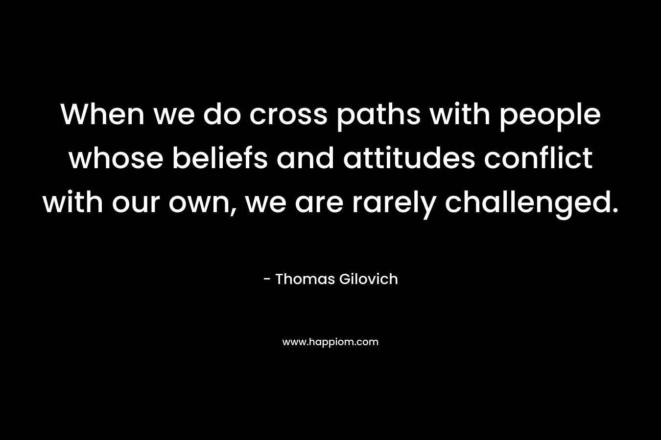 When we do cross paths with people whose beliefs and attitudes conflict with our own, we are rarely challenged. – Thomas Gilovich