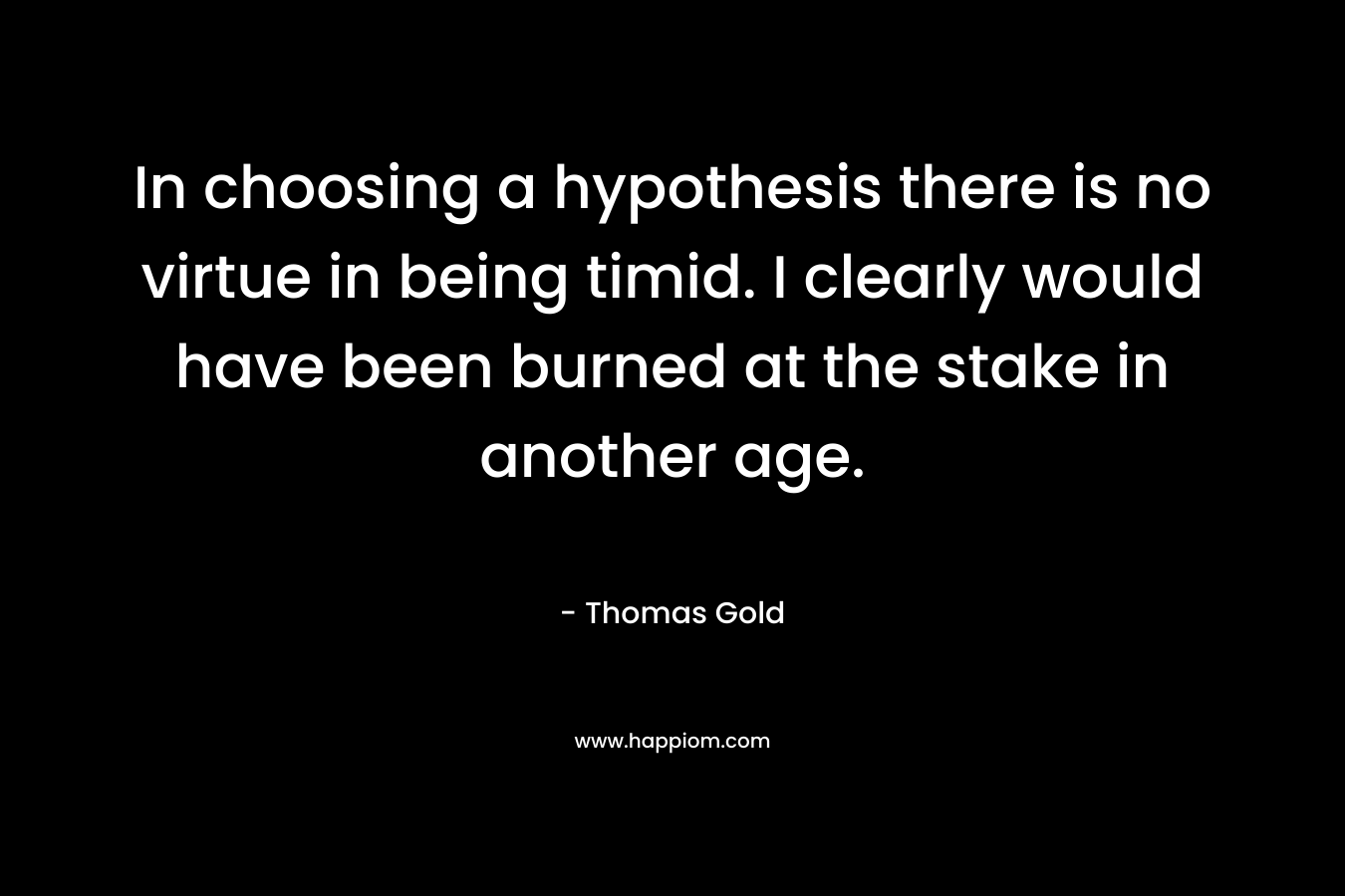 In choosing a hypothesis there is no virtue in being timid. I clearly would have been burned at the stake in another age. – Thomas Gold