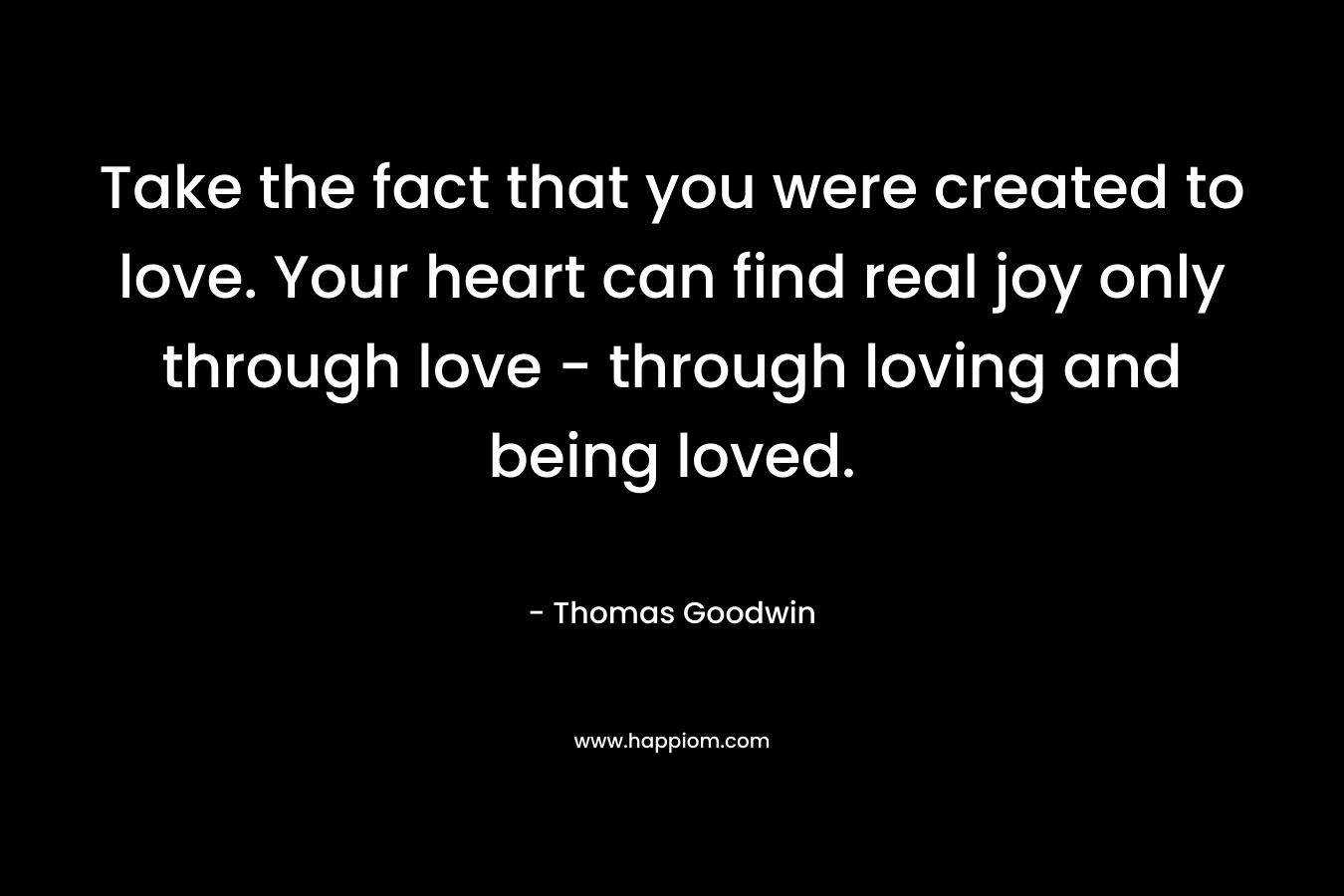 Take the fact that you were created to love. Your heart can find real joy only through love – through loving and being loved. – Thomas Goodwin