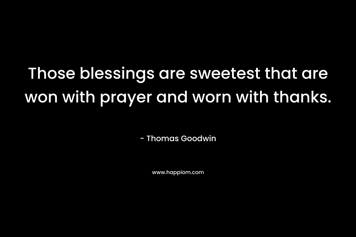 Those blessings are sweetest that are won with prayer and worn with thanks. – Thomas Goodwin