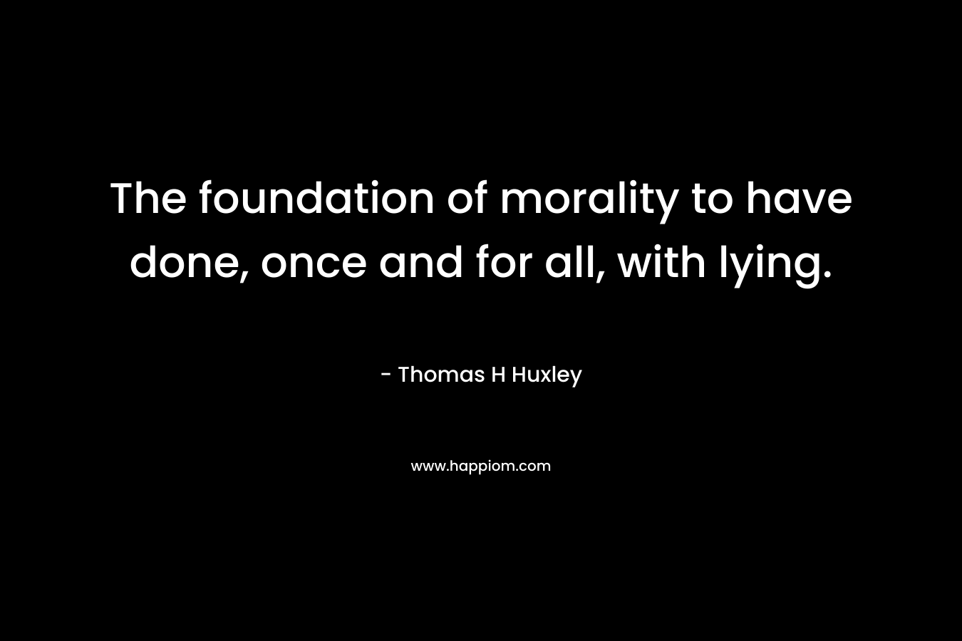 The foundation of morality to have done, once and for all, with lying. – Thomas H Huxley