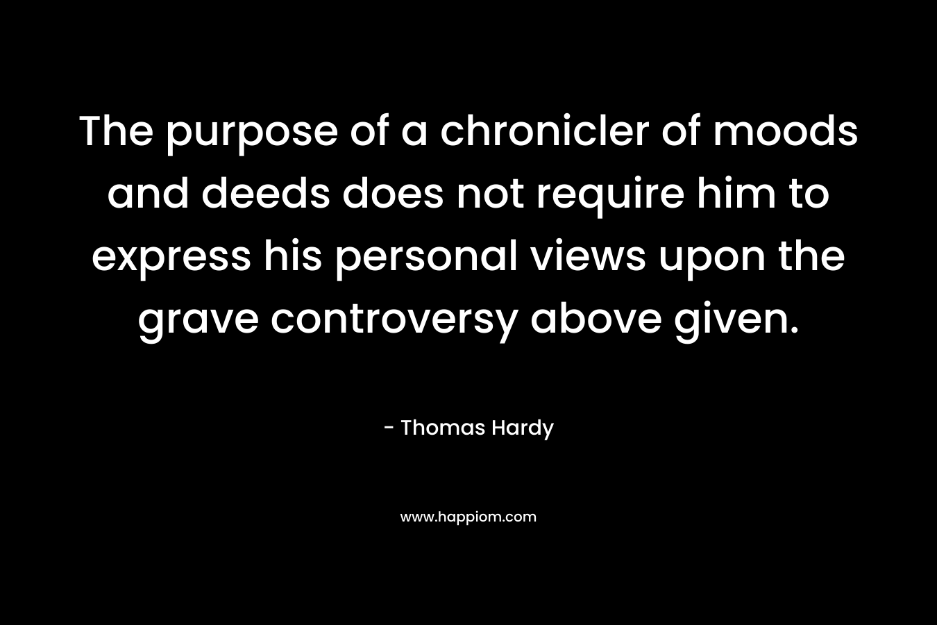 The purpose of a chronicler of moods and deeds does not require him to express his personal views upon the grave controversy above given. – Thomas Hardy