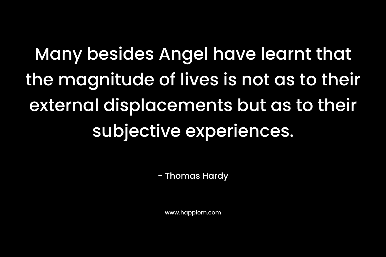 Many besides Angel have learnt that the magnitude of lives is not as to their external displacements but as to their subjective experiences. – Thomas Hardy