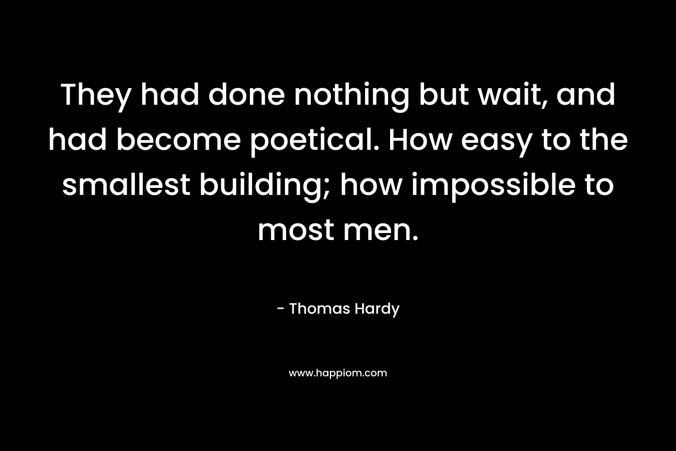 They had done nothing but wait, and had become poetical. How easy to the smallest building; how impossible to most men. – Thomas Hardy