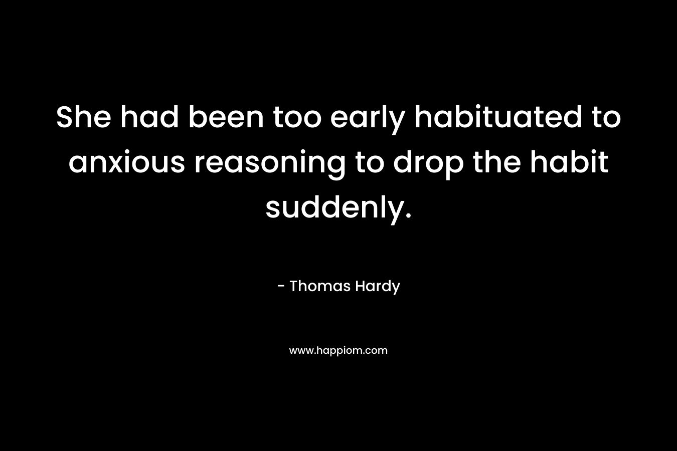 She had been too early habituated to anxious reasoning to drop the habit suddenly. – Thomas Hardy