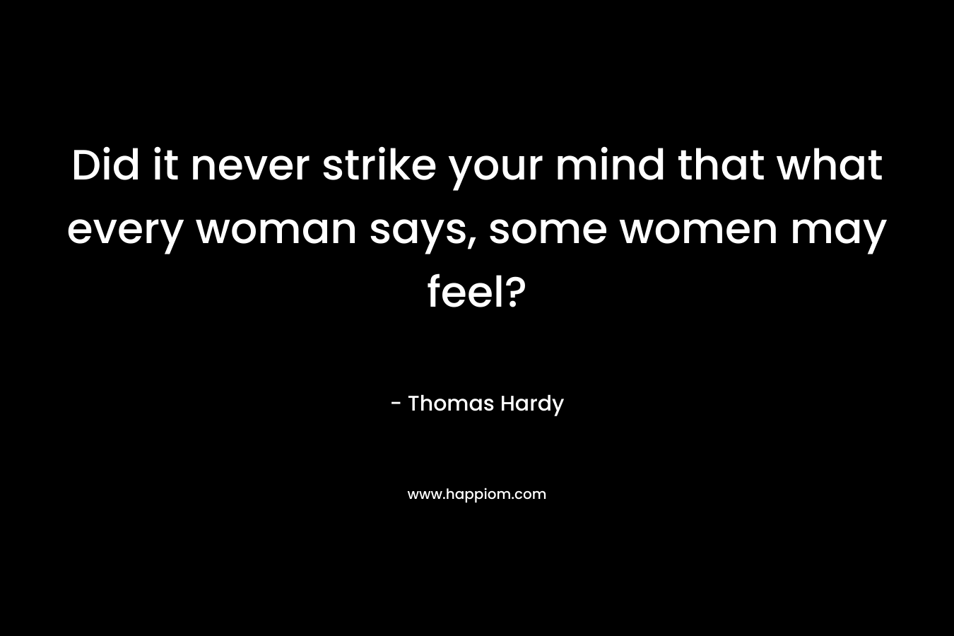 Did it never strike your mind that what every woman says, some women may feel?