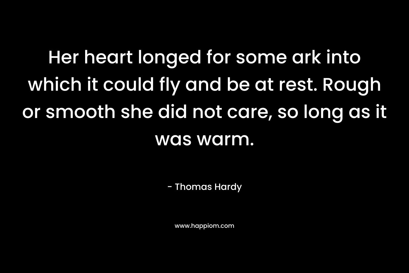 Her heart longed for some ark into which it could fly and be at rest. Rough or smooth she did not care, so long as it was warm. – Thomas Hardy