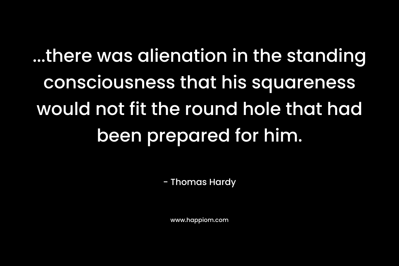 ...there was alienation in the standing consciousness that his squareness would not fit the round hole that had been prepared for him.