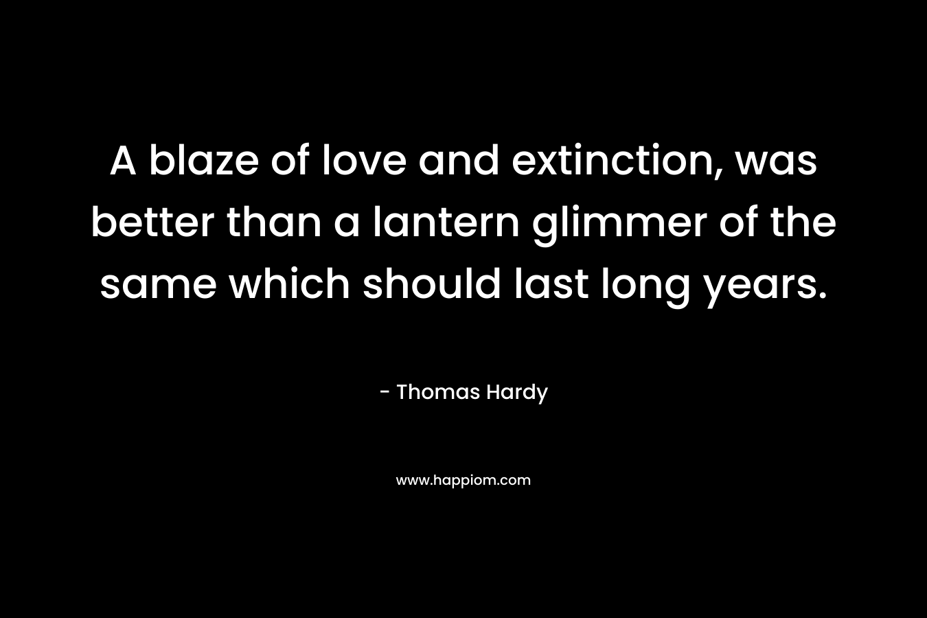 A blaze of love and extinction, was better than a lantern glimmer of the same which should last long years. – Thomas Hardy