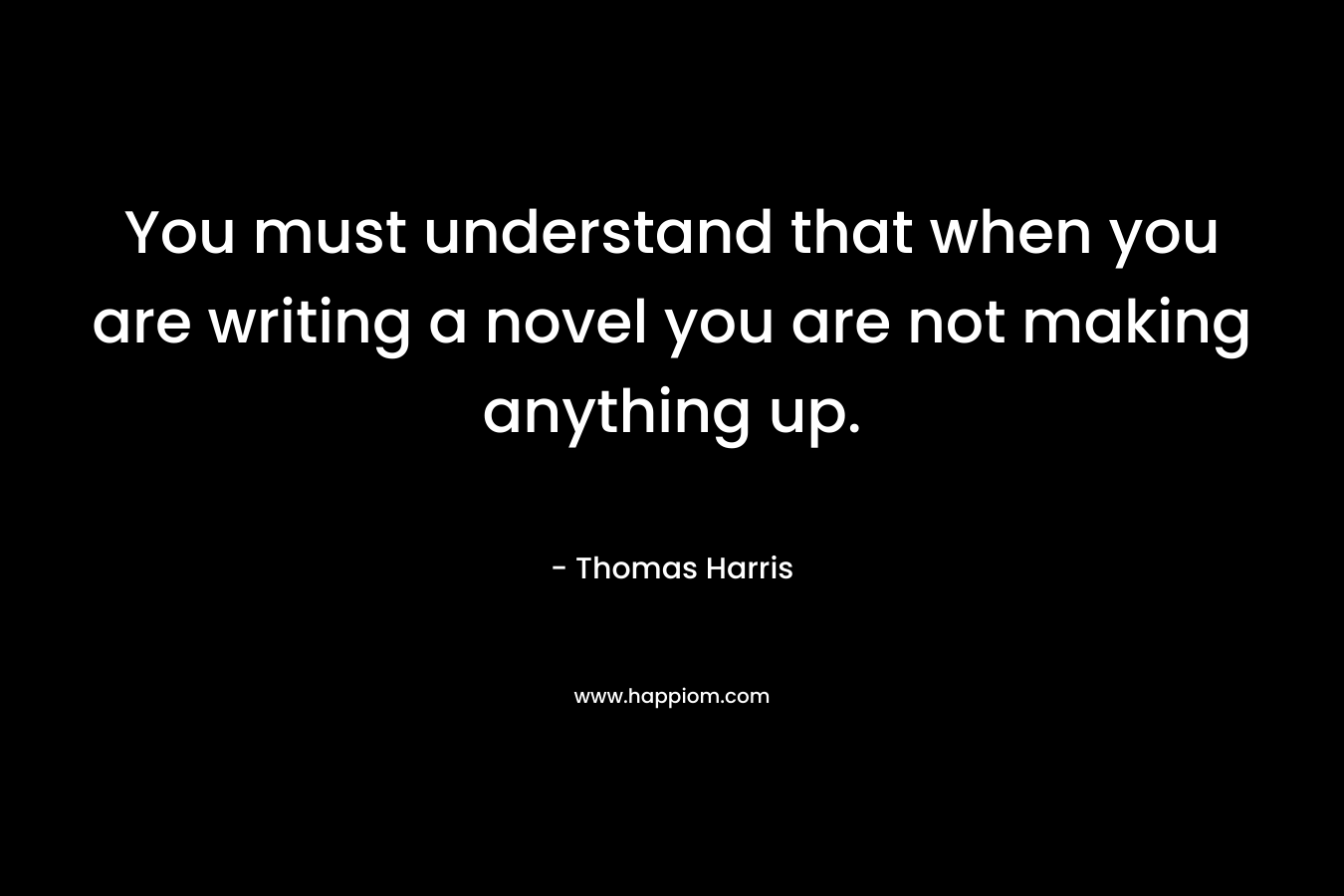 You must understand that when you are writing a novel you are not making anything up.