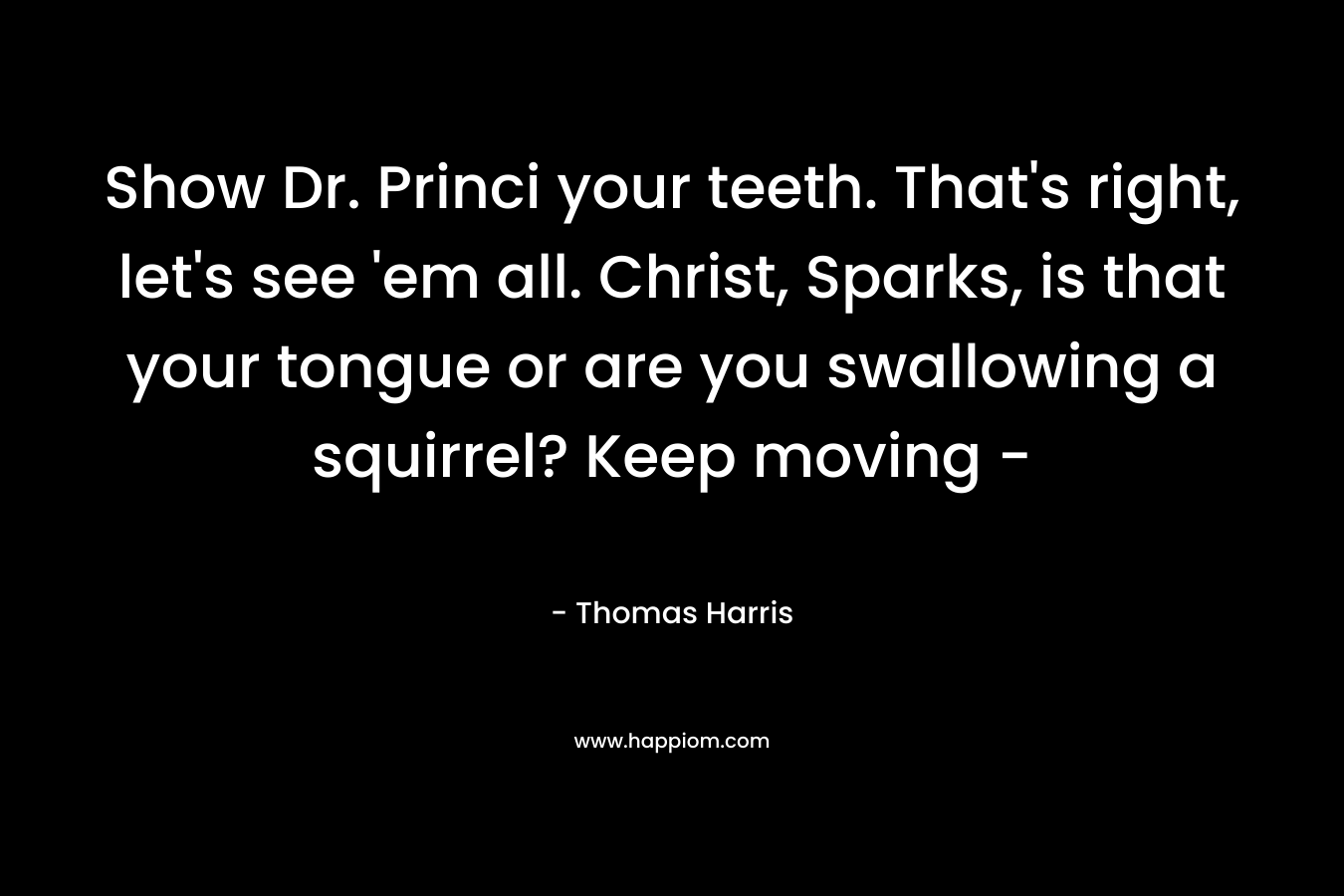 Show Dr. Princi your teeth. That’s right, let’s see ’em all. Christ, Sparks, is that your tongue or are you swallowing a squirrel? Keep moving – – Thomas Harris