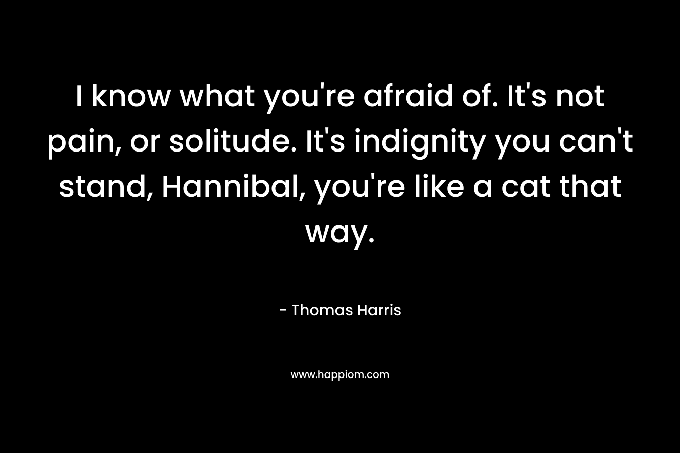 I know what you’re afraid of. It’s not pain, or solitude. It’s indignity you can’t stand, Hannibal, you’re like a cat that way. – Thomas Harris